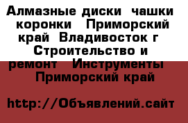 Алмазные диски, чашки, коронки - Приморский край, Владивосток г. Строительство и ремонт » Инструменты   . Приморский край